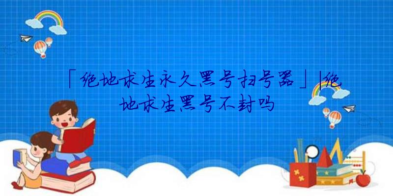 「绝地求生永久黑号扫号器」|绝地求生黑号不封吗